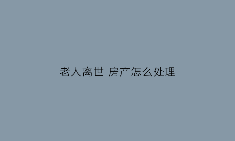 老人离世房产怎么处理(老人过世房产怎么处理)